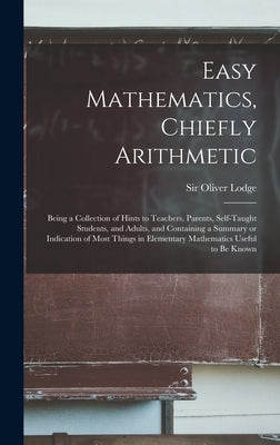 Easy Mathematics, Chiefly Arithmetic: Being a Collection of Hints to Teachers, Parents, Self-taught Students, and Adults, and Containing a Summary or by Lodge, Oliver