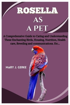 Rosella as a pet: A Comprehensive Guide to Caring and Understanding These Enchanting Birds, Housing, Nutrition, Health care, Breeding an by J. Gerke, Mary