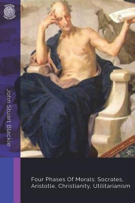 Four Phases Of Morals: Socrates, Aristotle, Christianity, Utilitarianism by Blackie, John Stuart