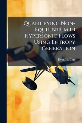 Quantifying Non-Equilibrium in Hypersonic Flows Using Entropy Generation by Carr, Ryan W.