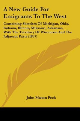 A New Guide For Emigrants To The West: Containing Sketches Of Michigan, Ohio, Indiana, Illinois, Missouri, Arkansas, With The Territory Of Wisconsin A by Peck, John Mason