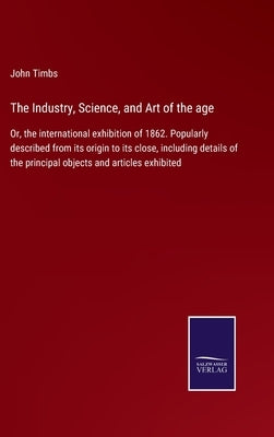 The Industry, Science, and Art of the age: Or, the international exhibition of 1862. Popularly described from its origin to its close, including detai by Timbs, John