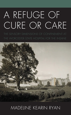 A Refuge of Cure or Care: The Sensory Dimensions of Confinement at the Worcester State Hospital for the Insane by Ryan, Madeline Kearin