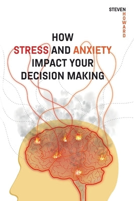 How Stress and Anxiety Impact Your Decision Making: Making Better Decisions. Driving Better Outcomes. by Howard, Steven