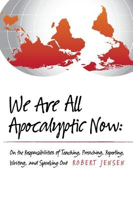 We Are All Apocalyptic Now: On the Responsibilities of Teaching, Preaching, Reporting, Writing, and Speaking Out by Jensen, Robert
