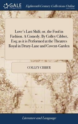 Love's Last Shift; or, the Fool in Fashion. A Comedy. By Colley Cibber, Esq; as it is Performed at the Theatres Royal in Drury-Lane and Covent-Garden by Cibber, Colley