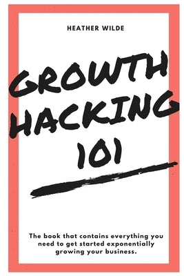 Growth Hacking 101: What You Need To Know To Get Started by Wilde, Heather