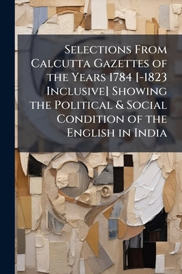 Selections From Calcutta Gazettes of the Years 1784 [-1823 Inclusive] Showing the Political & Social Condition of the English in India by 