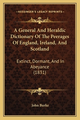 A General And Heraldic Dictionary Of The Peerages Of England, Ireland, And Scotland: Extinct, Dormant, And In Abeyance (1831) by Burke, John