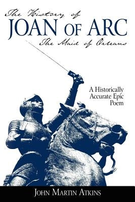 The History of Joan of Arc: The Maid of Orleans- A Historically Accurate Epic Poem by Atkins, John Martin