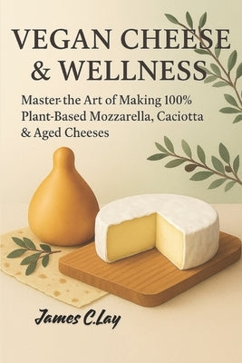 Vegan Cheeses & Wellness: Master the Art of Making 100% Plant-Based Mozzarella, Caciotta & Aged Cheeses by C. Lay, James