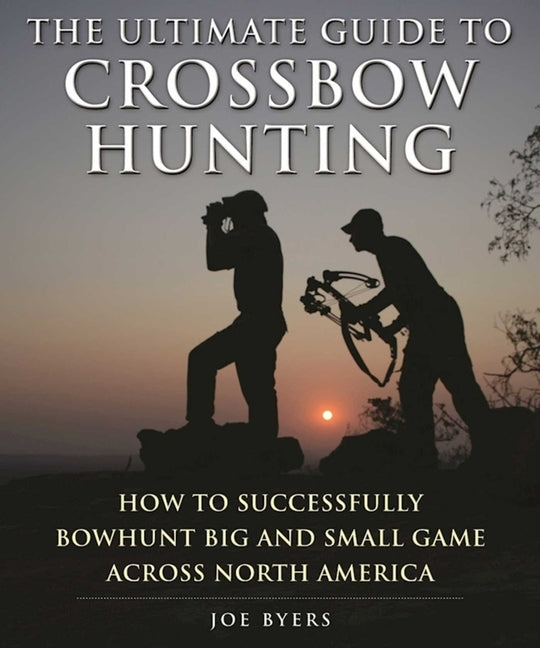 The Ultimate Guide to Crossbow Hunting: How to Successfully Bowhunt Big and Small Game Across North America by Byers, Joe