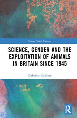 Science, Gender and the Exploitation of Animals in Britain Since 1945 by Duxbury, Catherine