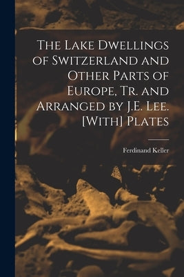 The Lake Dwellings of Switzerland and Other Parts of Europe, Tr. and Arranged by J.E. Lee. [With] Plates by Keller, Ferdinand