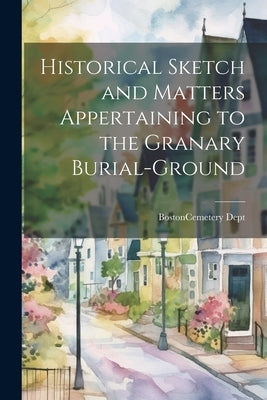 Historical Sketch and Matters Appertaining to the Granary Burial-Ground by Boston (Mass ) Cemetery Dept