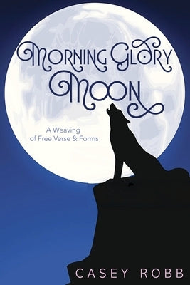Morning Glory Moon: A Weaving of Free Verse & Forms by Robb, Casey