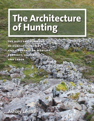The Architecture of Hunting: The Built Environment of Hunter-Gatherers and Its Impact on Mobility, Property, Leadership, and Labor by Lemke, Ashley