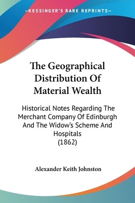 The Geographical Distribution Of Material Wealth: Historical Notes Regarding The Merchant Company Of Edinburgh And The Widow's Scheme And Hospitals (1 by Johnston, Alexander Keith