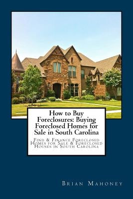 How to Buy Foreclosures: Buying Foreclosed Homes for Sale in South Carolina: Find & Finance Foreclosed Homes for Sale & Foreclosed Houses in So by Mahoney, Brian