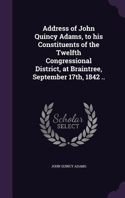 Address of John Quincy Adams, to his Constituents of the Twelfth Congressional District, at Braintree, September 17th, 1842 .. by Adams, John Quincy, Former Ow