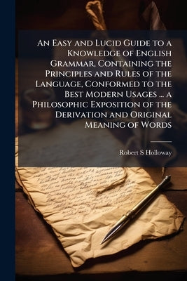 An Easy and Lucid Guide to a Knowledge of English Grammar, Containing the Principles and Rules of the Language, Conformed to the Best Modern Usages .. by Holloway, Robert S.