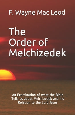 The Order of Melchizedek: An Examination of what the Bible Tells us about Melchizedek and his Relation to the Lord Jesus by Mac Leod, F. Wayne
