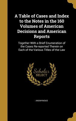 A Table of Cases and Index to the Notes in the 160 Volumes of American Decisions and American Reports: Together With a Brief Enumeration of the Cases by Anonymous