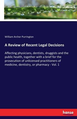 A Review of Recent Legal Decisions: Affecting physicians, dentists, druggists and the public health, together with a brief for the prosecution of unli by Purrington, William Archer