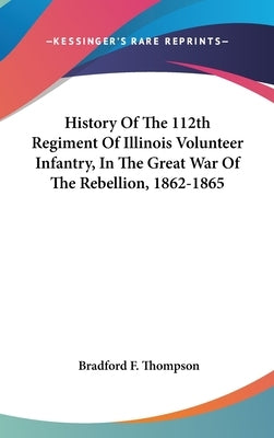 History Of The 112th Regiment Of Illinois Volunteer Infantry, In The Great War Of The Rebellion, 1862-1865 by Thompson, Bradford F.