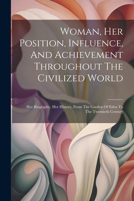 Woman, Her Position, Influence, And Achievement Throughout The Civilized World: Her Biography, Her History, From The Garden Of Eden To The Twentieth C by Anonymous
