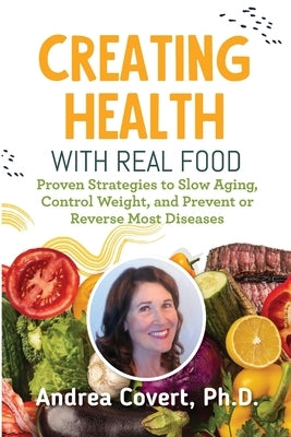Creating Health With Real Food: Proven Strategies to Slow Aging, Control Weight, and Prevent or Reverse Most Diseases by Covert, Andrea H.