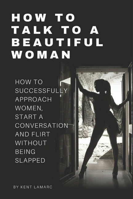How to Talk to a Beautiful Woman: How to Successfully Approach Women, Start a Conversation and Flirt Without Being Slapped by Lamarc, Kent