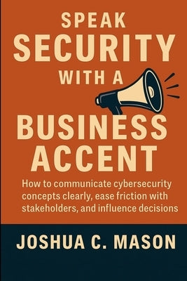 Speak Security With A Business Accent: How to Communicate Cybersecurity Concepts Clearly, Ease Friction with Stakeholders, and Influence Decisions by Mason, Joshua