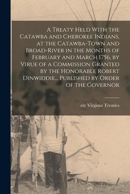 A Treaty Held With the Catawba and Cherokee Indians, at the Catawba-Town and Broad-River in the Months of February and March 1756, by Virue of a Commi by Virginia Treaties, Etc