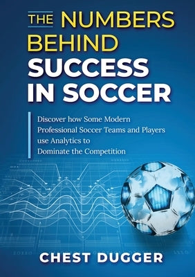 The Numbers Behind Success in Soccer: Discover how Some Modern Professional Soccer Teams and Players Use Analytics to Dominate the Competition by Dugger, Chest