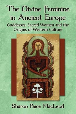 The Divine Feminine in Ancient Europe: Goddesses, Sacred Women and the Origins of Western Culture by MacLeod, Sharon Paice
