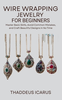 Wire Wrapping Jewelry for Beginners: Master Basic Skills, Avoid Common Mistakes, and Craft Beautiful Designs in No Time by Icarus, Thaddeus