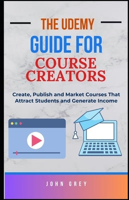 The Udemy Guide for Course Creators: Create, Publish and Market Courses That Attract Students and Generate Income by Grey, John