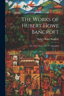 The Works of Hubert Howe Bancroft: The Native Races: vol. IV, Antiquities by Bancroft, Hubert Howe