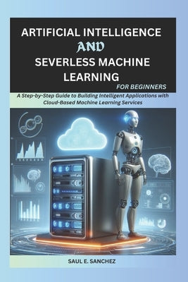 Artificial Intelligence and Serverless Machine Learning for Beginners: A Step-by-Step Guide to Building Intelligent Applications with Cloud-Based Mach by Sanchez, Saul