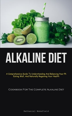 Alkaline Diet: A Comprehensive Guide To Understanding And Balancing Your Ph, Eating Well, And Naturally Regaining Your Health (Cookbook For The Comple by Wakefield, Nathaniel
