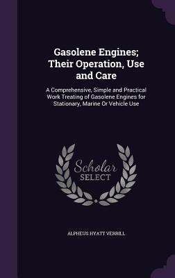 Gasolene Engines; Their Operation, Use and Care: A Comprehensive, Simple and Practical Work Treating of Gasolene Engines for Stationary, Marine Or Veh by Verrill, Alpheus Hyatt
