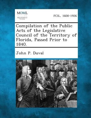 Compilation of the Public Acts of the Legislative Council of the Territory of Florida, Passed Prior to 1840. by Duval, John P.