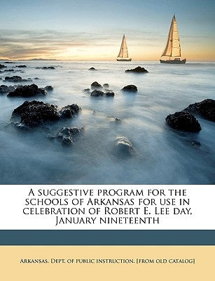A Suggestive Program for the Schools of Arkansas for Use in Celebration of Robert E. Lee Day, January Nineteenth by Arkansas Dept of Public Instruction