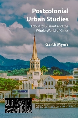 Postcolonial Urban Studies: Édouard Glissant and the Whole-World of Cities by Myers, Garth