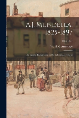 A.J. Mundella, 1825-1897; the Liberal Background to the Labour Movement; 1825-1897 by Armytage, W. H. G.