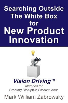 Searching Outside The White Box for New Product Innovation: Vision Driving TM for Creating Disruptive Product Ideas by Zabrowsky, Mark William