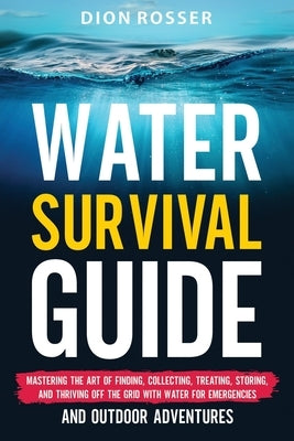 Water Survival Guide: Mastering the Art of Finding, Collecting, Treating, Storing, and Thriving Off the Grid with Water for Emergencies and by Rosser, Dion