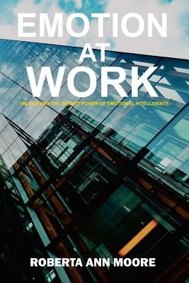Emotion at Work: Unleashing the Secret Power of Emotional Intelligence by Moore, Roberta Ann