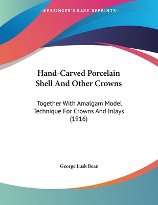 Hand-Carved Porcelain Shell And Other Crowns: Together With Amalgam Model Technique For Crowns And Inlays (1916) by Bean, George Lusk